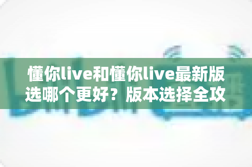 懂你live和懂你live最新版选哪个更好?版本选择全攻略与避坑指南 懂你live和懂你live最新版选哪个更好?版本选择全攻略与避坑指南