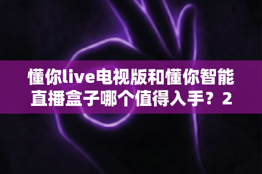 懂你live电视版和懂你智能直播盒子哪个值得入手?2024年最全选购指南深度解析 懂你live电视版和懂你智能直播盒子哪个值得入手?2024年最全选购指南深度解析