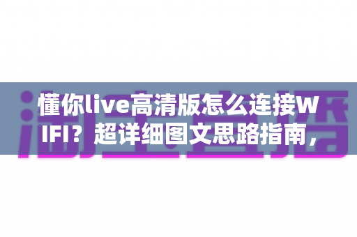 懂你live高清版怎么连接WIFI？超详细图文思路指南，新手也能3分钟搞定网络配置