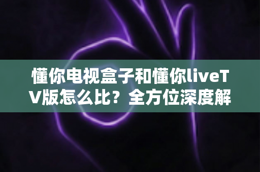 懂你电视盒子和懂你liveTV版怎么比?全方位深度解析帮你做出明智选择 懂你电视盒子和懂你liveTV版怎么比?全方位深度解析帮你做出明智选择