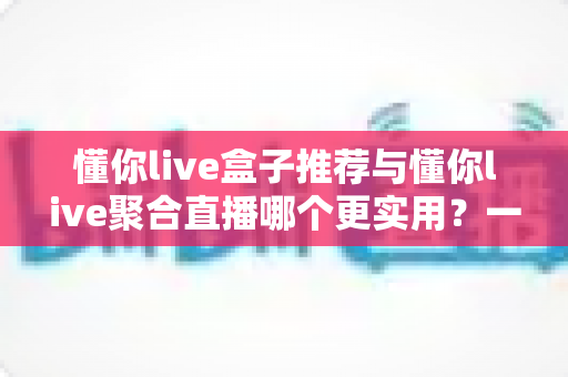 懂你live盒子推荐与懂你live聚合直播哪个更实用？一文读懂两者差异，选出最适合自己的观看方案