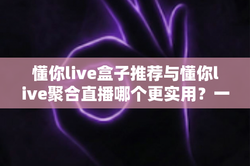 懂你live盒子推荐与懂你live聚合直播哪个更实用？一文读懂两者差异，选出最适合自己的观看方案