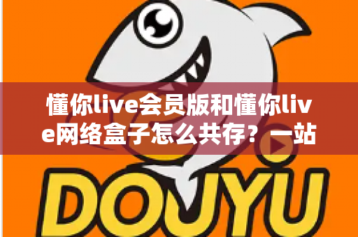 懂你live会员版和懂你live网络盒子怎么共存?一站式安装与管理全攻略 懂你live会员版和懂你live网络盒子怎么共存?一站式安装与管理全攻略