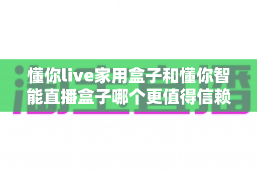 懂你live家用盒子和懂你智能直播盒子哪个更值得信赖?一篇讲透定位、体验与售后的深度选购指南 懂你live家用盒子和懂你智能直播盒子哪个更值得信赖?一篇讲透定位、体验与售后的深度选购指南