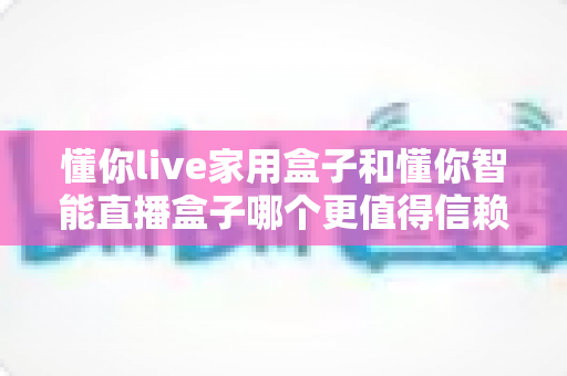 懂你live家用盒子和懂你智能直播盒子哪个更值得信赖?一篇讲透定位、体验与售后的深度选购指南 懂你live家用盒子和懂你智能直播盒子哪个更值得信赖?一篇讲透定位、体验与售后的深度选购指南