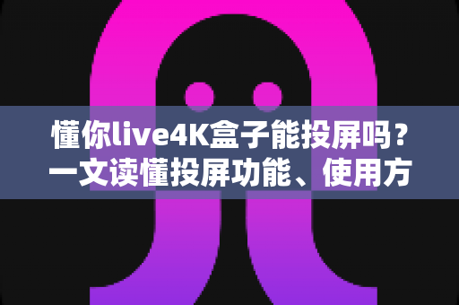 懂你live4K盒子能投屏吗？一文读懂投屏功能、使用方法与常见问题