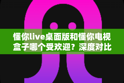 懂你live桌面版和懂你电视盒子哪个受欢迎？深度对比帮你找到最适合的观看方式