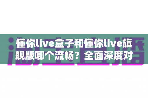 懂你live盒子和懂你live旗舰版哪个流畅?全面深度对比评测,帮你选对不选贵 懂你live盒子和懂你live旗舰版哪个流畅?全面深度对比评测,帮你选对不选贵