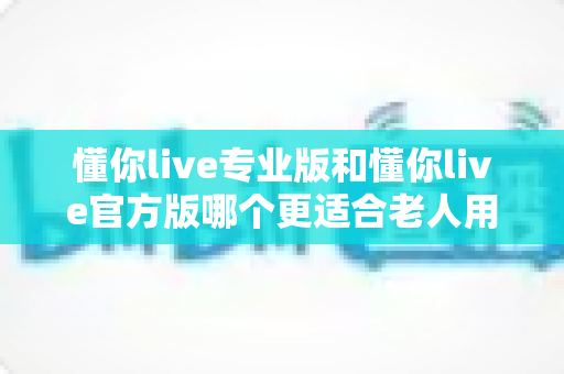 懂你live专业版和懂你live官方版哪个更适合老人用?一文讲清优缺点与实用选择建议 懂你live专业版和懂你live官方版哪个更适合老人用?一文讲清优缺点与实用选择建议