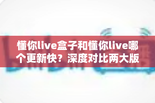 懂你live盒子和懂你live哪个更新快?深度对比两大版本更新节奏与选择指南 懂你live盒子和懂你live哪个更新快?深度对比两大版本更新节奏与选择指南