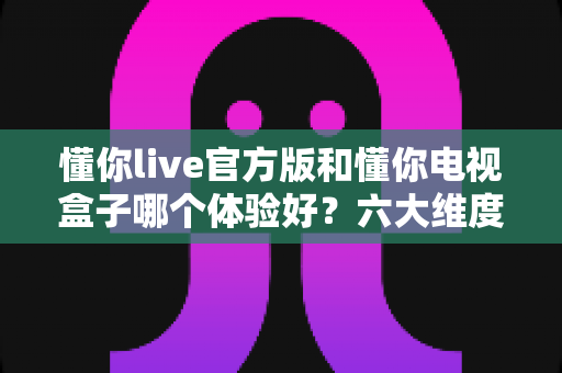 懂你live官方版和懂你电视盒子哪个体验好?六大维度深度对比,看完这篇不再纠结 懂你live官方版和懂你电视盒子哪个体验好?六大维度深度对比,看完这篇不再纠结