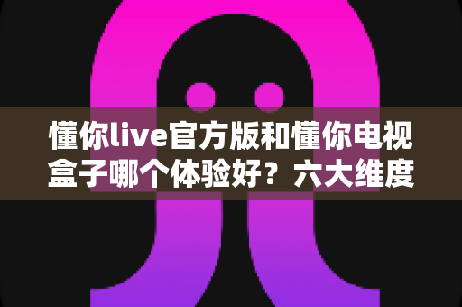 懂你live官方版和懂你电视盒子哪个体验好?六大维度深度对比,看完这篇不再纠结 懂你live官方版和懂你电视盒子哪个体验好?六大维度深度对比,看完这篇不再纠结