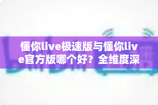 懂你live极速版与懂你live官方版哪个好？全维度深度对比，一文帮你选对最适合自己的版本