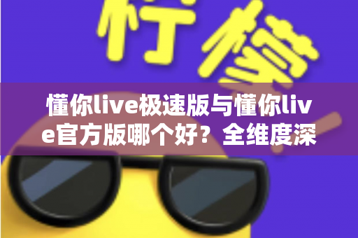 懂你live极速版与懂你live官方版哪个好？全维度深度对比，一文帮你选对最适合自己的版本