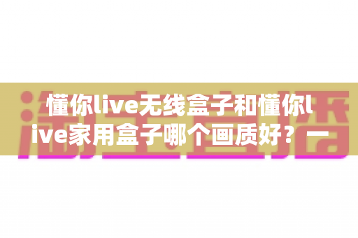 懂你live无线盒子和懂你live家用盒子哪个画质好?一篇文章看懂两款盒子的画质差异与选购门道 懂你live无线盒子和懂你live家用盒子哪个画质好?一篇文章看懂两款盒子的画质差异与选购门道