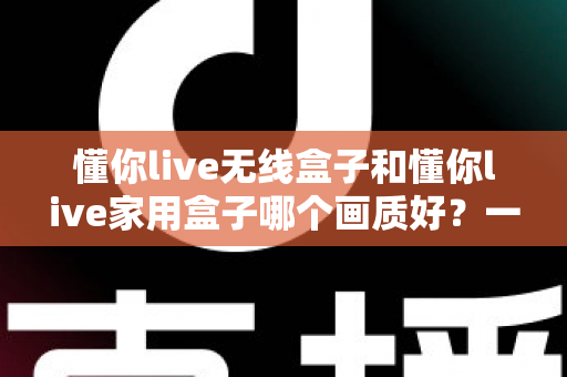 懂你live无线盒子和懂你live家用盒子哪个画质好?一篇文章看懂两款盒子的画质差异与选购门道 懂你live无线盒子和懂你live家用盒子哪个画质好?一篇文章看懂两款盒子的画质差异与选购门道