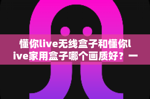 懂你live无线盒子和懂你live家用盒子哪个画质好?一篇文章看懂两款盒子的画质差异与选购门道 懂你live无线盒子和懂你live家用盒子哪个画质好?一篇文章看懂两款盒子的画质差异与选购门道