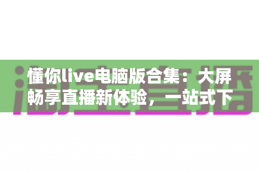 懂你live电脑版合集:大屏畅享直播新体验,一站式下载与使用全攻略 懂你live电脑版合集:大屏畅享直播新体验,一站式下载与使用全攻略