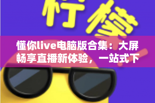 懂你live电脑版合集:大屏畅享直播新体验,一站式下载与使用全攻略 懂你live电脑版合集:大屏畅享直播新体验,一站式下载与使用全攻略