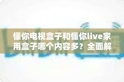 懂你电视盒子和懂你live家用盒子哪个内容多？全面解析两大盒子内容生态差异助你明智选购