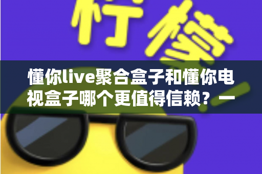懂你live聚合盒子和懂你电视盒子哪个更值得信赖？一文看懂选购真相与深度对比指南
