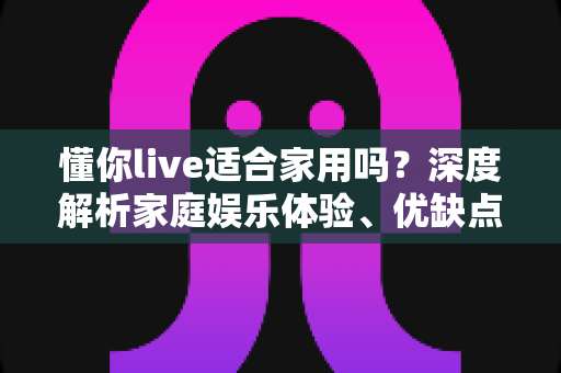 懂你live适合家用吗？深度解析家庭娱乐体验、优缺点与使用建议