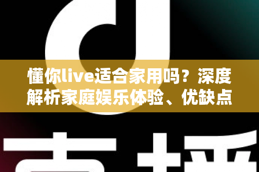 懂你live适合家用吗？深度解析家庭娱乐体验、优缺点与使用建议