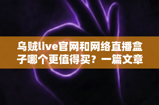 乌贼live官网和网络直播盒子哪个更值得买?一篇文章帮你彻底搞懂选购逻辑 乌贼live官网和网络直播盒子哪个更值得买?一篇文章帮你彻底搞懂选购逻辑