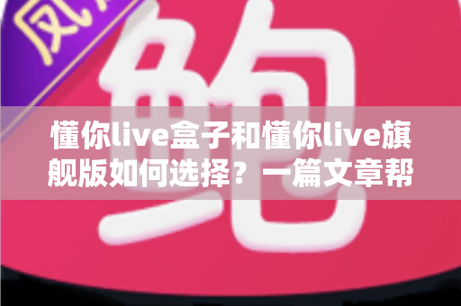 懂你live盒子和懂你live旗舰版如何选择?一篇文章帮你理清选购思路与版本差异 懂你live盒子和懂你live旗舰版如何选择?一篇文章帮你理清选购思路与版本差异