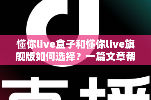 懂你live盒子和懂你live旗舰版如何选择?一篇文章帮你理清选购思路与版本差异 懂你live盒子和懂你live旗舰版如何选择?一篇文章帮你理清选购思路与版本差异