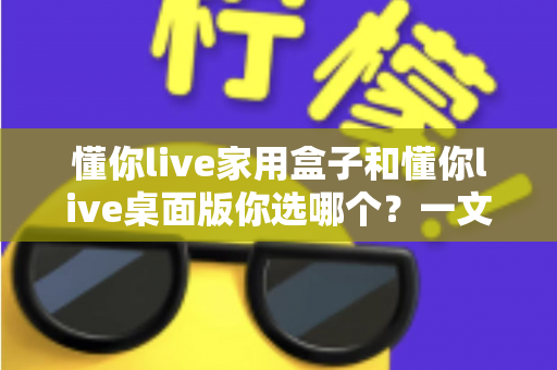懂你live家用盒子和懂你live桌面版你选哪个？一文看懂两大版本差异与选购指南
