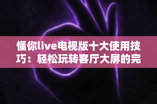 懂你live电视版十大使用技巧:轻松玩转客厅大屏的完整实战指南 懂你live电视版十大使用技巧:轻松玩转客厅大屏的完整实战指南
