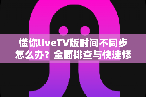懂你liveTV版时间不同步怎么办？全面排查与快速修复指南帮你轻松搞定