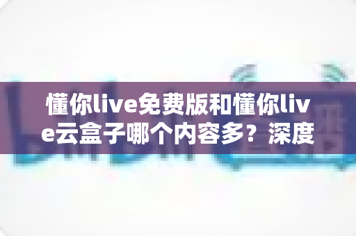 懂你live免费版和懂你live云盒子哪个内容多?深度对比解析帮你选对版本 懂你live免费版和懂你live云盒子哪个内容多?深度对比解析帮你选对版本
