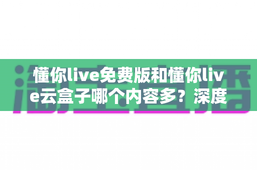 懂你live免费版和懂你live云盒子哪个内容多？深度对比解析帮你选对版本
