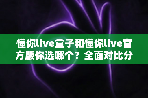 懂你live盒子和懂你live官方版你选哪个？全面对比分析与安全选择指南