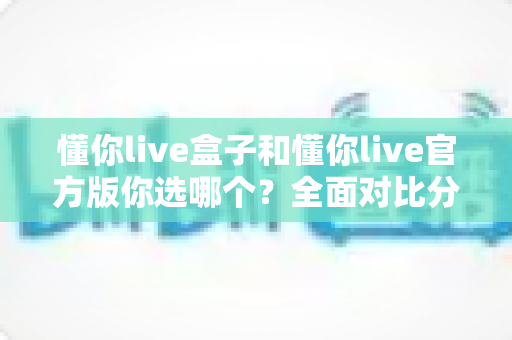 懂你live盒子和懂你live官方版你选哪个？全面对比分析与安全选择指南