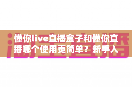 懂你live直播盒子和懂你直播哪个使用更简单?新手入门最全对比指南 懂你live直播盒子和懂你直播哪个使用更简单?新手入门最全对比指南