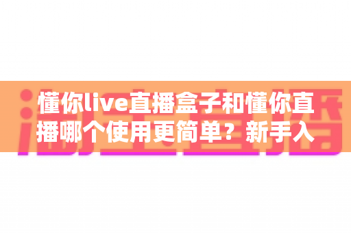 懂你live直播盒子和懂你直播哪个使用更简单?新手入门最全对比指南 懂你live直播盒子和懂你直播哪个使用更简单?新手入门最全对比指南