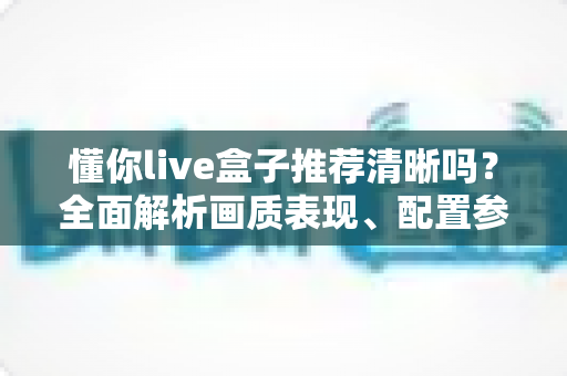 懂你live盒子推荐清晰吗?全面解析画质表现、配置参数与选购避坑指南 懂你live盒子推荐清晰吗?全面解析画质表现、配置参数与选购避坑指南