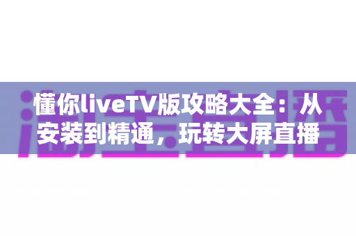 懂你liveTV版攻略大全:从安装到精通,玩转大屏直播的完整指南 懂你liveTV版攻略大全:从安装到精通,玩转大屏直播的完整指南