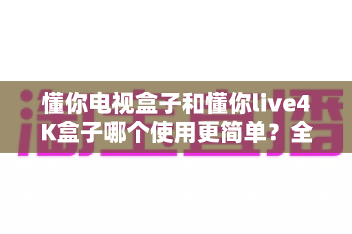 懂你电视盒子和懂你live4K盒子哪个使用更简单?全面对比帮你选对不选贵 懂你电视盒子和懂你live4K盒子哪个使用更简单?全面对比帮你选对不选贵