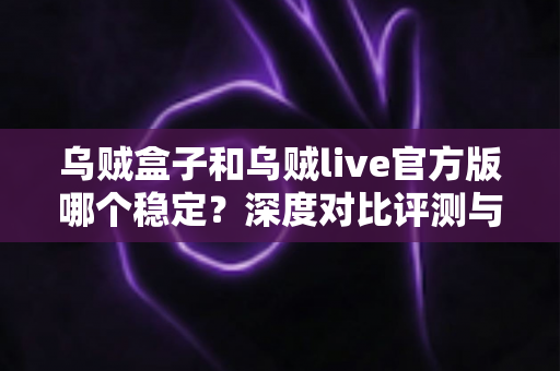 乌贼盒子和乌贼live官方版哪个稳定？深度对比评测与实用选择指南