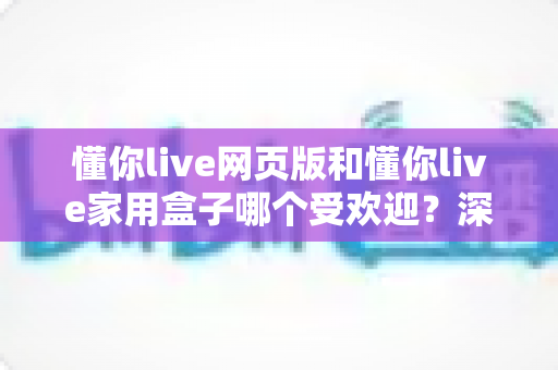 懂你live网页版和懂你live家用盒子哪个受欢迎?深度对比与实用选购指南 懂你live网页版和懂你live家用盒子哪个受欢迎?深度对比与实用选购指南