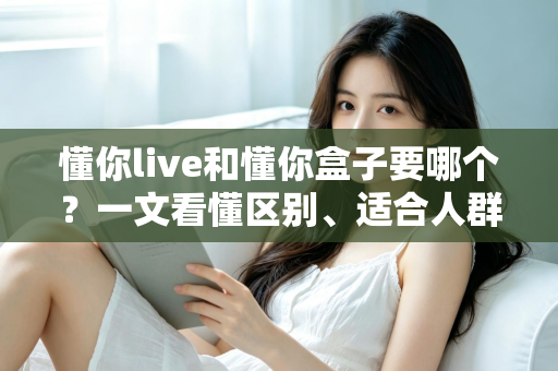 懂你live和懂你盒子要哪个?一文看懂区别、适合人群与选购建议的完整指南 懂你live和懂你盒子要哪个?一文看懂区别、适合人群与选购建议的完整指南
