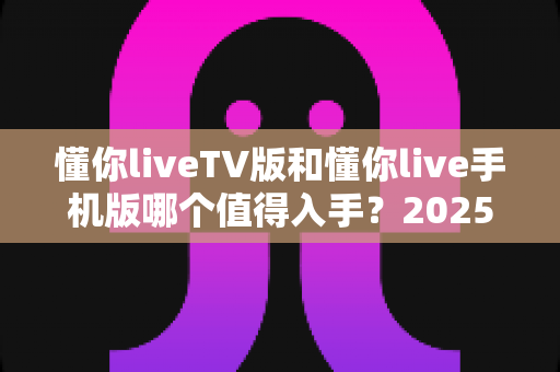 懂你liveTV版和懂你live手机版哪个值得入手？2025最新全方位对比评测与选购指南