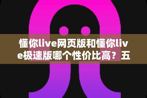 懂你live网页版和懂你live极速版哪个性价比高?五大维度深度对比,帮你选出最划算的使用方案 懂你live网页版和懂你live极速版哪个性价比高?五大维度深度对比,帮你选出最划算的使用方案
