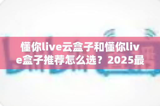 懂你live云盒子和懂你live盒子推荐怎么选?2025最全选购指南,帮你避开选盒路上的每一个坑 懂你live云盒子和懂你live盒子推荐怎么选?2025最全选购指南,帮你避开选盒路上的每一个坑