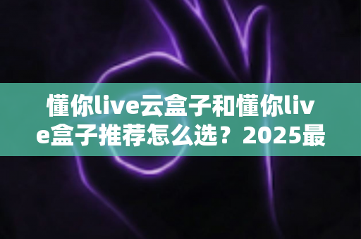 懂你live云盒子和懂你live盒子推荐怎么选?2025最全选购指南,帮你避开选盒路上的每一个坑 懂你live云盒子和懂你live盒子推荐怎么选?2025最全选购指南,帮你避开选盒路上的每一个坑