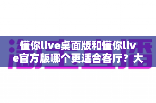 懂你live桌面版和懂你live官方版哪个更适合客厅?大屏观影场景深度对比与选购指南 懂你live桌面版和懂你live官方版哪个更适合客厅?大屏观影场景深度对比与选购指南